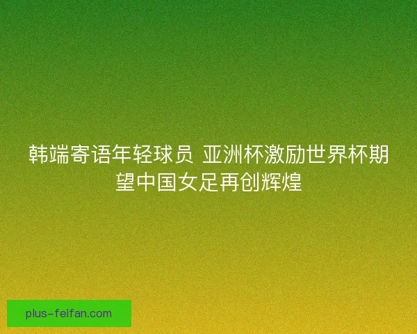 韩端寄语年轻球员 亚洲杯激励世界杯期望中国女足再创辉煌