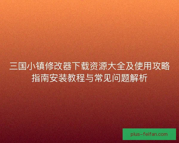 三国小镇修改器下载资源大全及使用攻略指南安装教程与常见问题解析