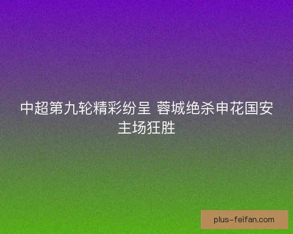 中超第九轮精彩纷呈 蓉城绝杀申花国安主场狂胜