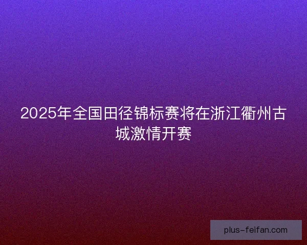2025年全国田径锦标赛将在浙江衢州古城激情开赛