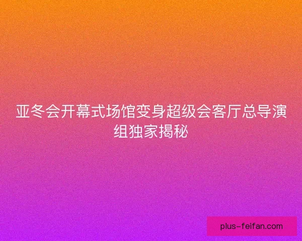亚冬会开幕式场馆变身超级会客厅总导演组独家揭秘